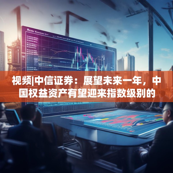 视频|中信证券：展望未来一年，中国权益资产有望迎来指数级别的牛市 重塑港A配比，回归核心资产