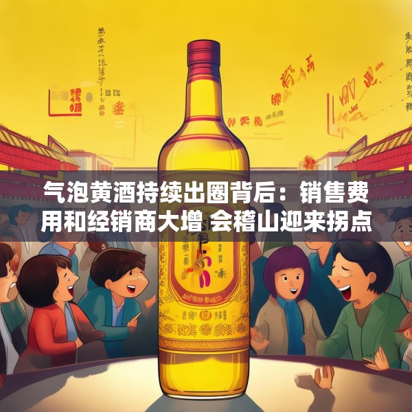 气泡黄酒持续出圈背后：销售费用和经销商大增 会稽山迎来拐点了吗？