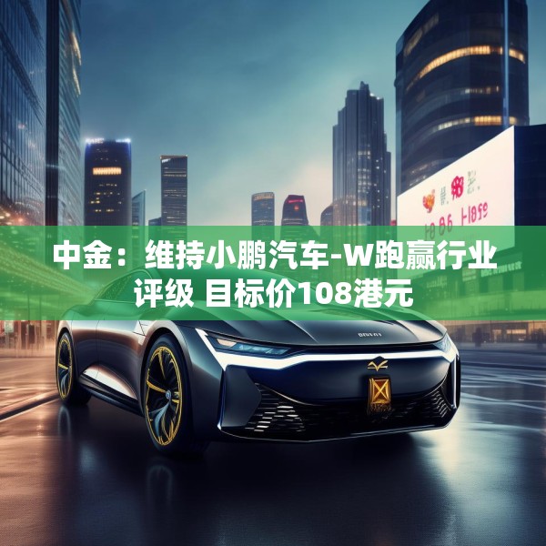 中金：维持小鹏汽车-W跑赢行业评级 目标价108港元