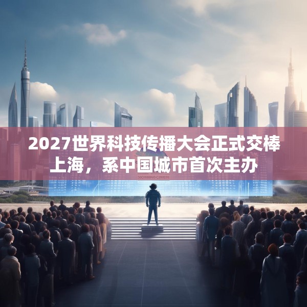 2027世界科技传播大会正式交棒上海，系中国城市首次主办