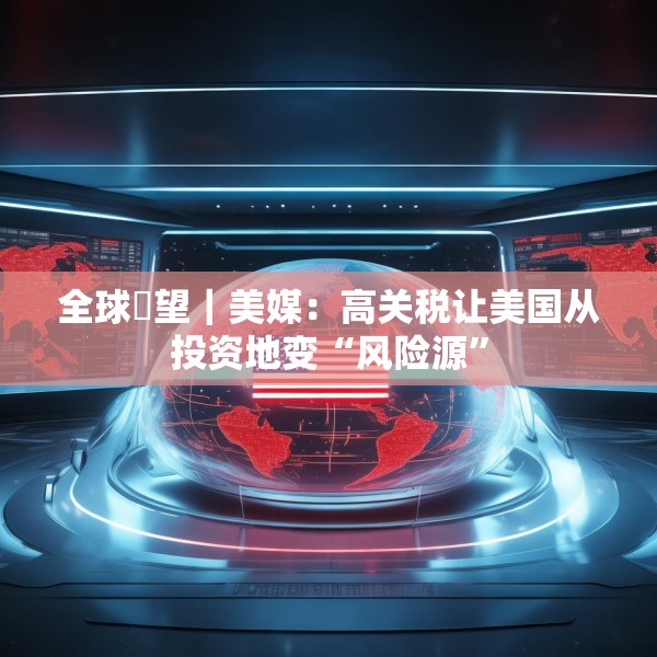 全球瞭望｜美媒：高关税让美国从投资地变“风险源”