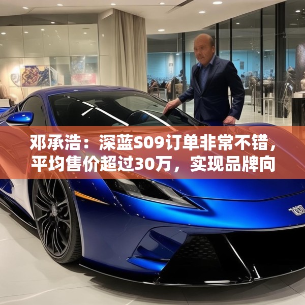 邓承浩：深蓝S09订单非常不错，平均售价超过30万，实现品牌向上跃迁