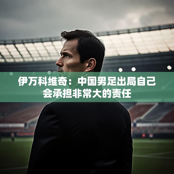 伊万科维奇：中国男足出局自己会承担非常大的责任