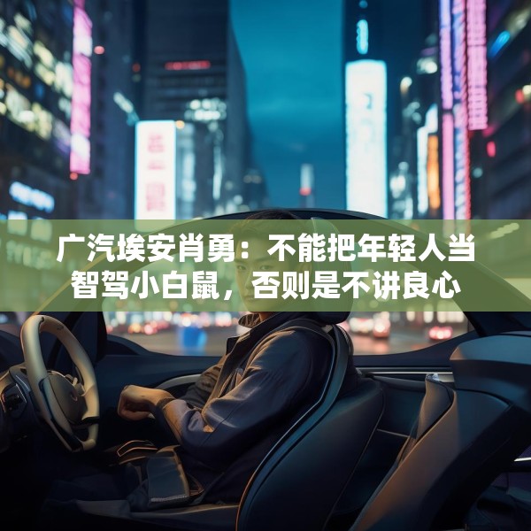 广汽埃安肖勇：不能把年轻人当智驾小白鼠，否则是不讲良心