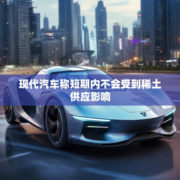 现代汽车称短期内不会受到稀土供应影响