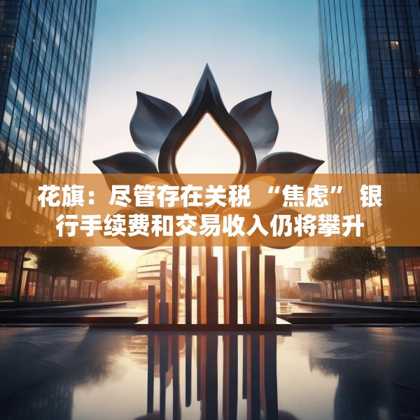 花旗：尽管存在关税 “焦虑” 银行手续费和交易收入仍将攀升