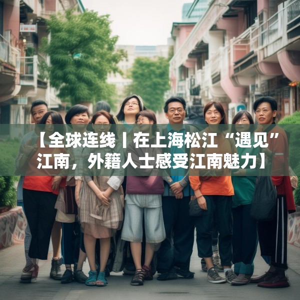 【全球连线丨在上海松江“遇见”江南，外籍人士感受江南魅力】