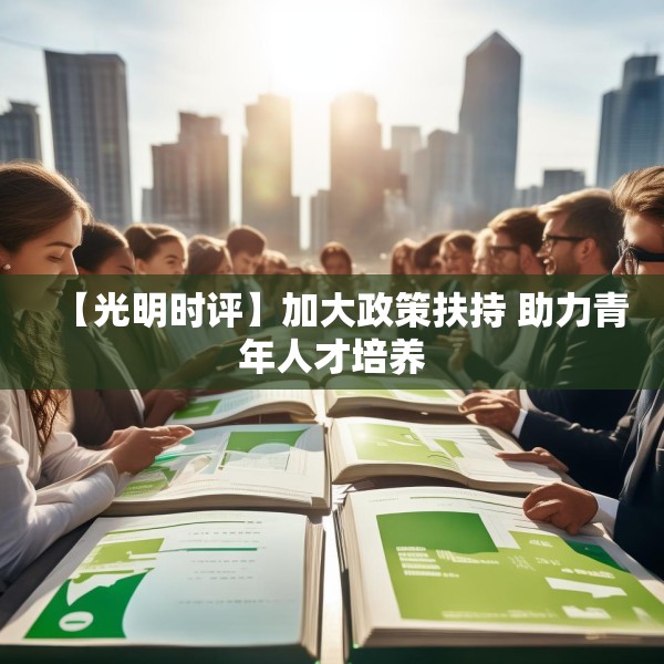 【光明时评】加大政策扶持 助力青年人才培养 