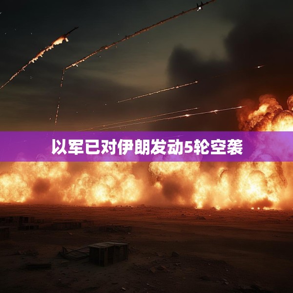 以军已对伊朗发动5轮空袭