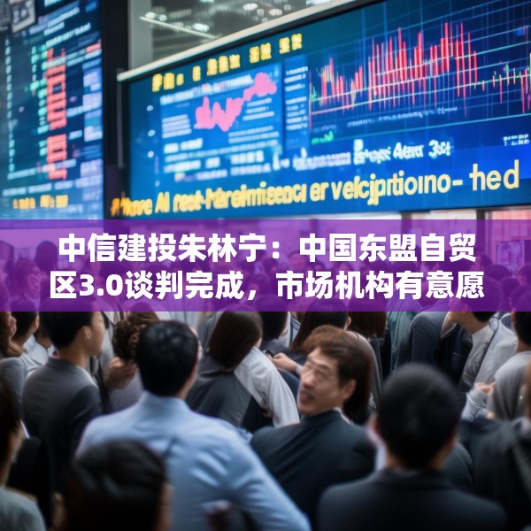中信建投朱林宁：中国东盟自贸区3.0谈判完成，市场机构有意愿开始跟进投资
