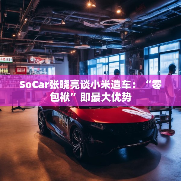 SoCar张晓亮谈小米造车：“零包袱”即最大优势