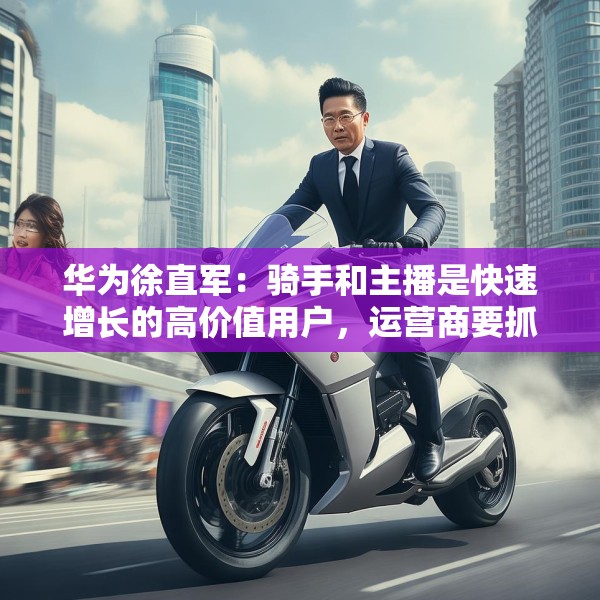 华为徐直军：骑手和主播是快速增长的高价值用户，运营商要抓住“成长性”需求