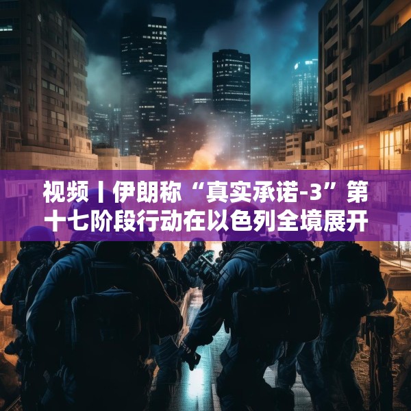 视频丨伊朗称“真实承诺-3”第十七阶段行动在以色列全境展开