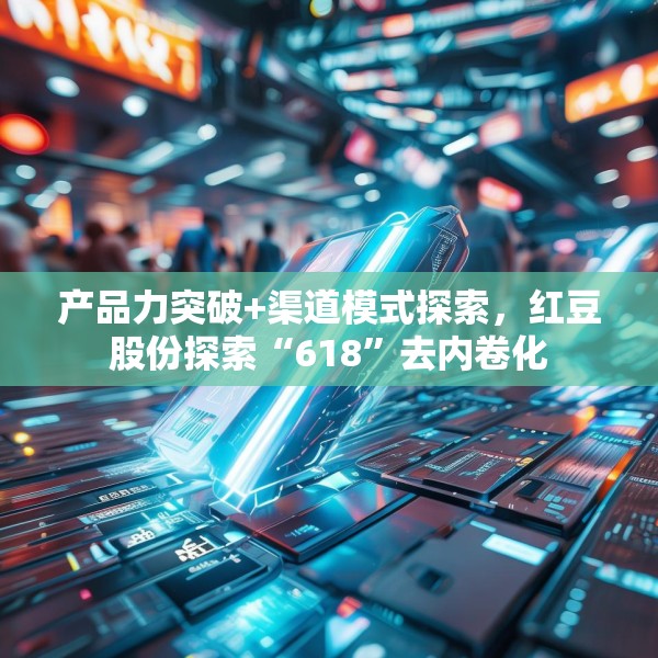产品力突破+渠道模式探索，红豆股份探索“618”去内卷化