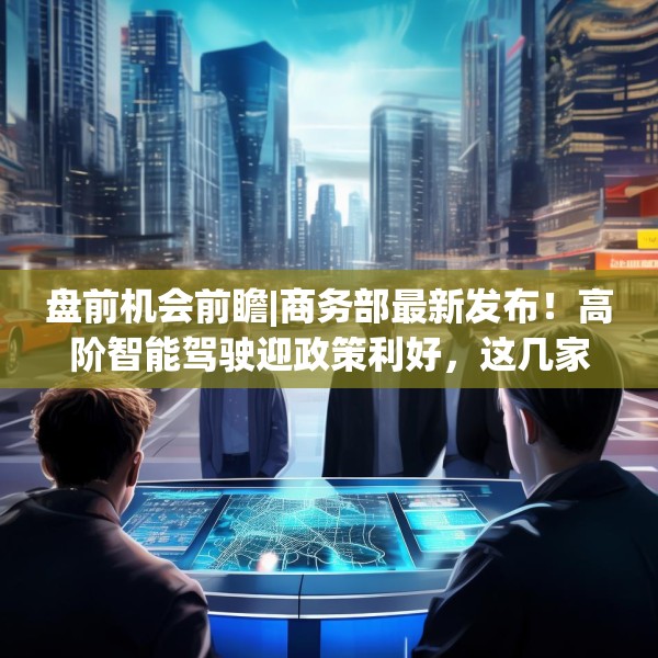 盘前机会前瞻|商务部最新发布！高阶智能驾驶迎政策利好，这几家公司在高精地图和智能网联车领域深度布局（附概念股）