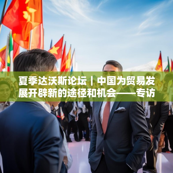 夏季达沃斯论坛｜中国为贸易发展开辟新的途径和机会——专访敦豪全球货运大中华区首席执行官