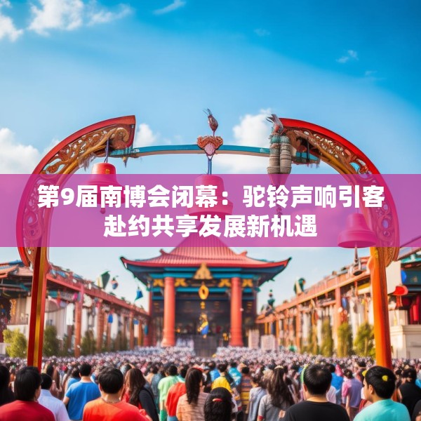 第9届南博会闭幕：驼铃声响引客赴约共享发展新机遇