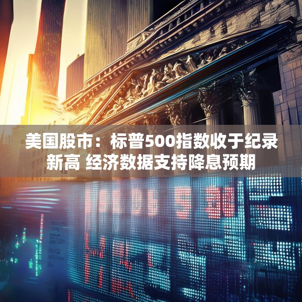 美国股市：标普500指数收于纪录新高 经济数据支持降息预期