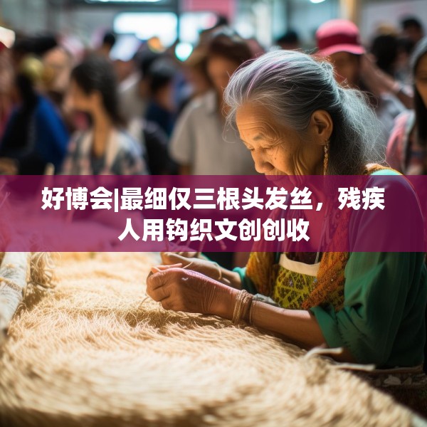 好博会|最细仅三根头发丝，残疾人用钩织文创创收