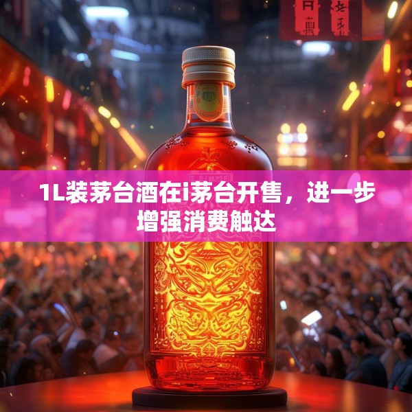 1L装茅台酒在i茅台开售，进一步增强消费触达