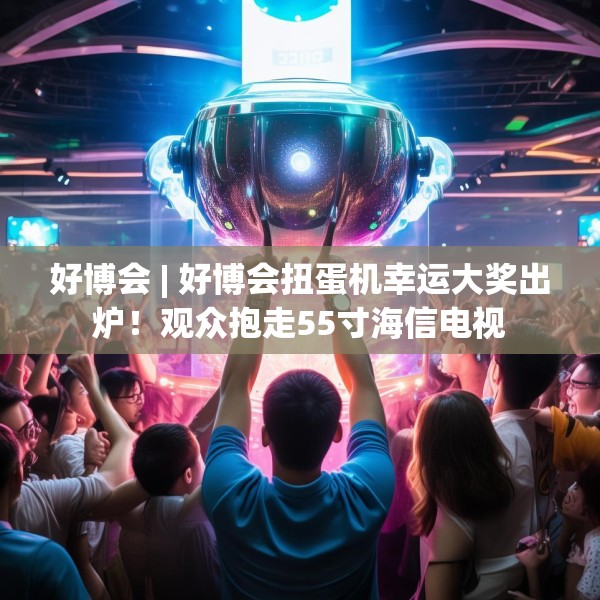 好博会 | 好博会扭蛋机幸运大奖出炉！观众抱走55寸海信电视