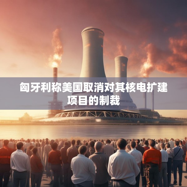 匈牙利称美国取消对其核电扩建项目的制裁