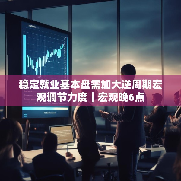 稳定就业基本盘需加大逆周期宏观调节力度｜宏观晚6点