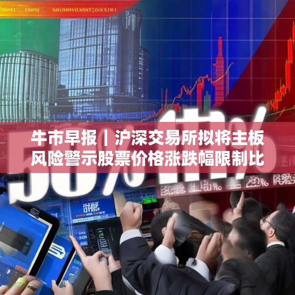 牛市早报｜沪深交易所拟将主板风险警示股票价格涨跌幅限制比例由5%调整为10%