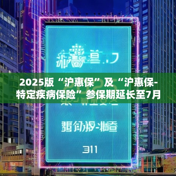 2025版“沪惠保”及“沪惠保-特定疾病保险”参保期延长至7月31日