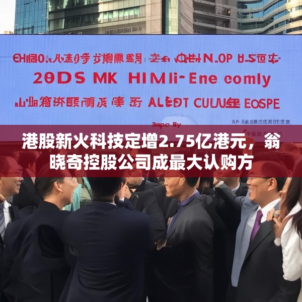 港股新火科技定增2.75亿港元，翁晓奇控股公司成最大认购方