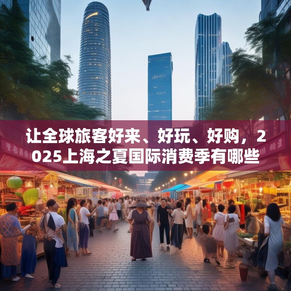 让全球旅客好来、好玩、好购，2025上海之夏国际消费季有哪些亮点？