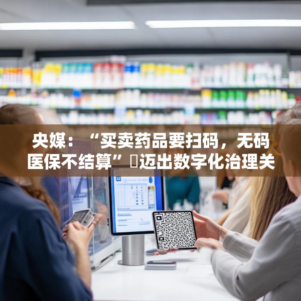 央媒：“买卖药品要扫码，无码医保不结算”​迈出数字化治理关键一步