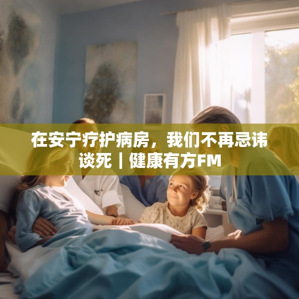 在安宁疗护病房，我们不再忌讳谈死｜健康有方FM