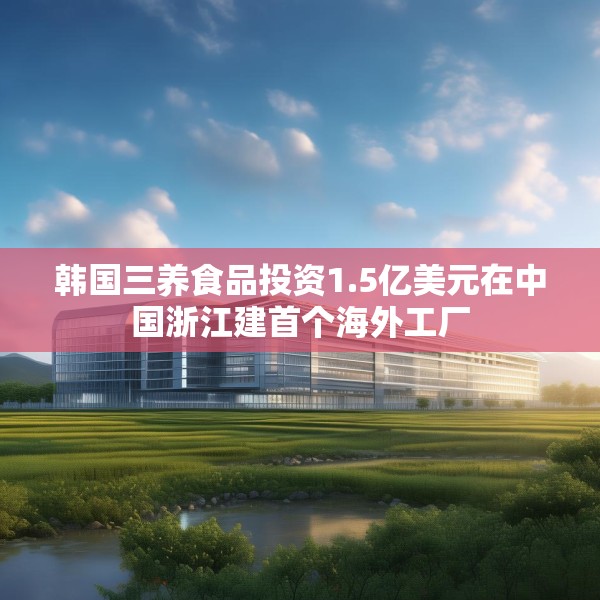 韩国三养食品投资1.5亿美元在中国浙江建首个海外工厂