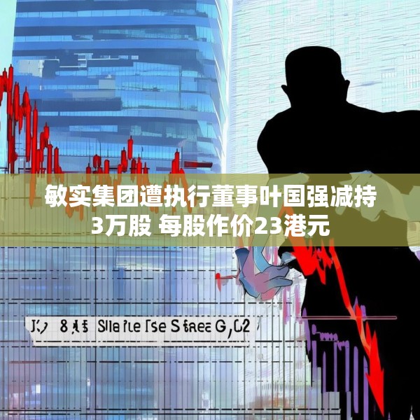 敏实集团遭执行董事叶国强减持3万股 每股作价23港元