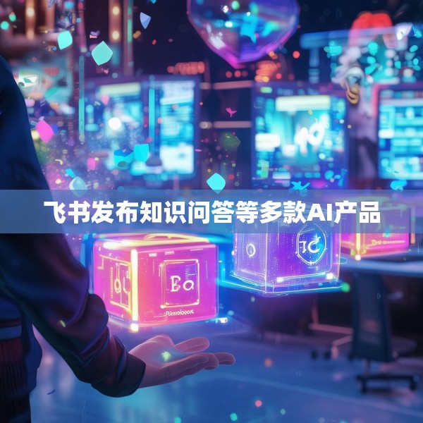 飞书发布知识问答等多款AI产品