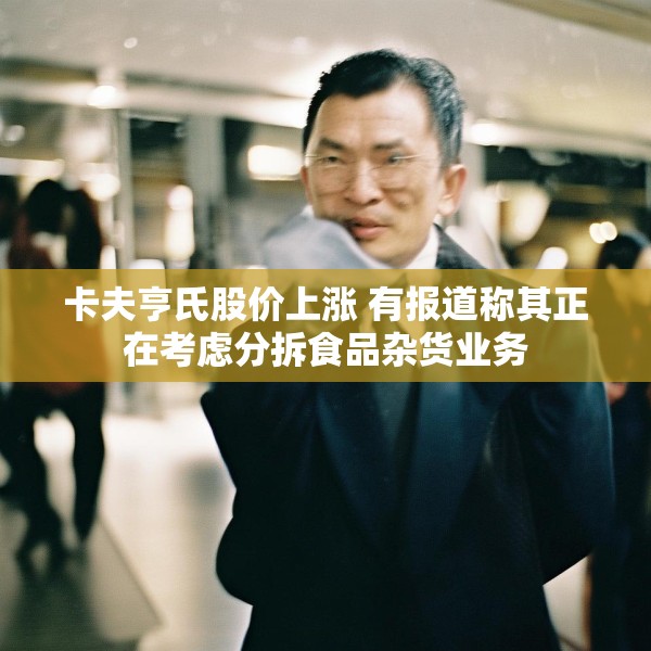 卡夫亨氏股价上涨 有报道称其正在考虑分拆食品杂货业务