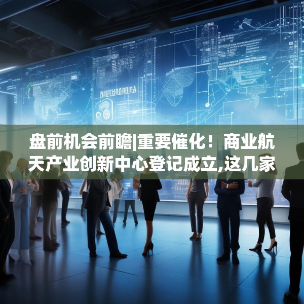 盘前机会前瞻|重要催化！商业航天产业创新中心登记成立,这几家商业航天领域核心标的值得关注（附概念股）