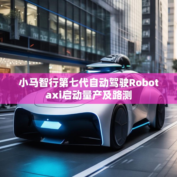 小马智行第七代自动驾驶Robotaxi启动量产及路测