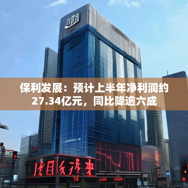 保利发展：预计上半年净利润约27.34亿元，同比降逾六成
