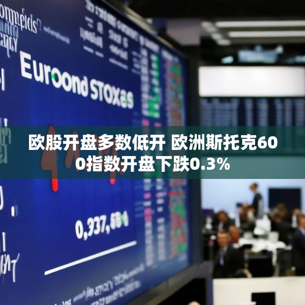 欧股开盘多数低开 欧洲斯托克600指数开盘下跌0.3%