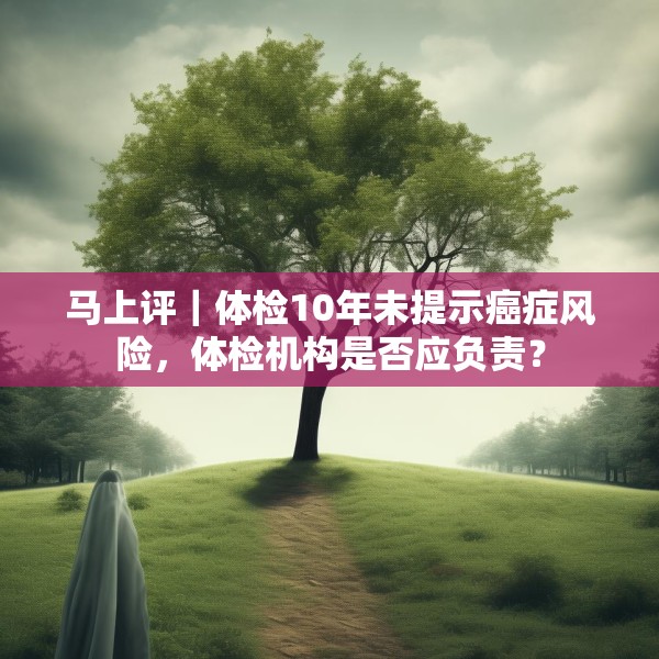 马上评｜体检10年未提示癌症风险，体检机构是否应负责？