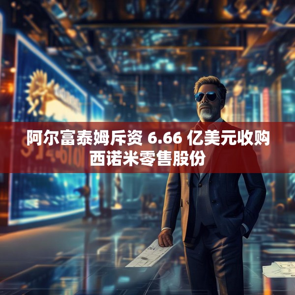阿尔富泰姆斥资 6.66 亿美元收购西诺米零售股份