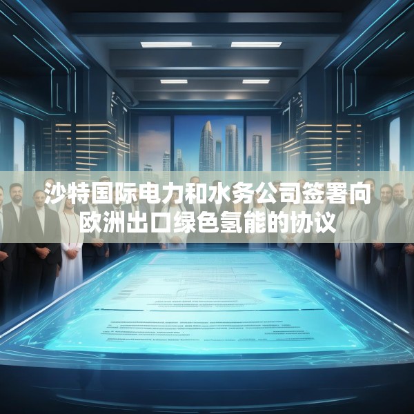 沙特国际电力和水务公司签署向欧洲出口绿色氢能的协议