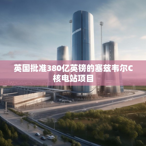英国批准380亿英镑的塞兹韦尔C核电站项目